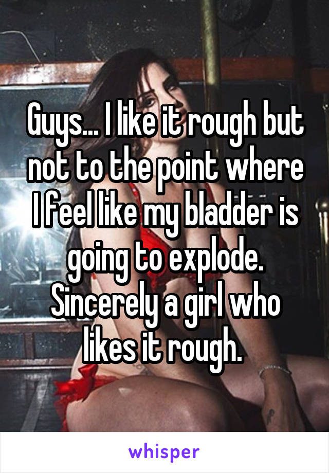 Guys... I like it rough but not to the point where I feel like my bladder is going to explode. Sincerely a girl who likes it rough. 