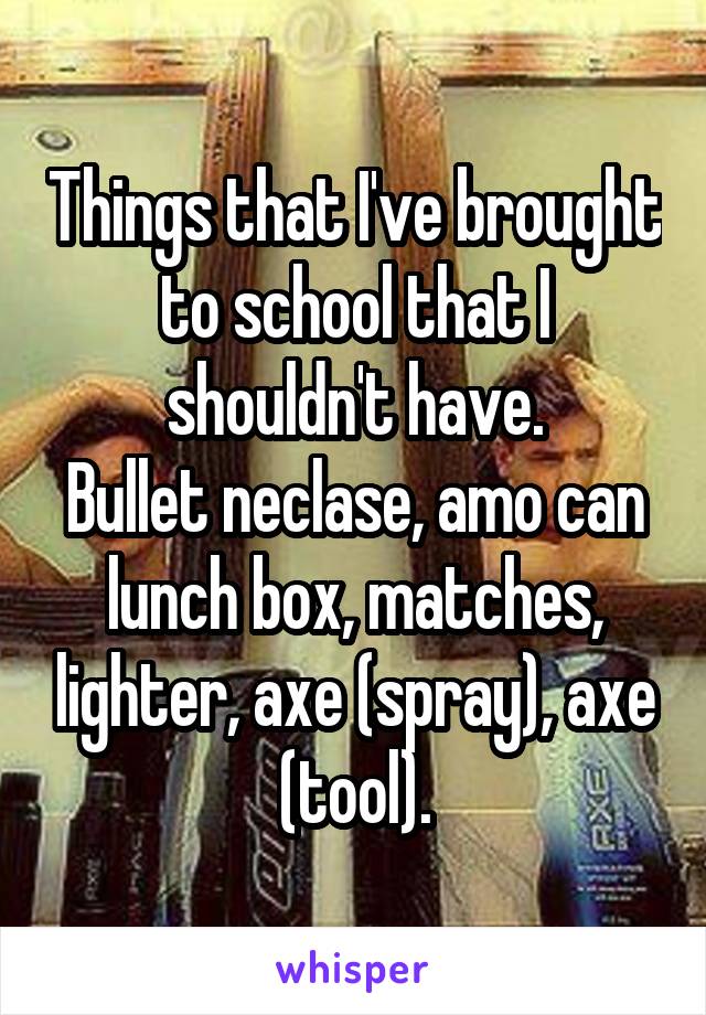 Things that I've brought to school that I shouldn't have.
Bullet neclase, amo can lunch box, matches, lighter, axe (spray), axe (tool).