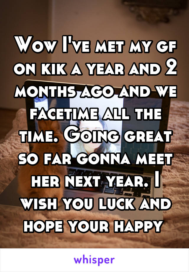 Wow I've met my gf on kik a year and 2 months ago and we facetime all the time. Going great so far gonna meet her next year. I wish you luck and hope your happy 