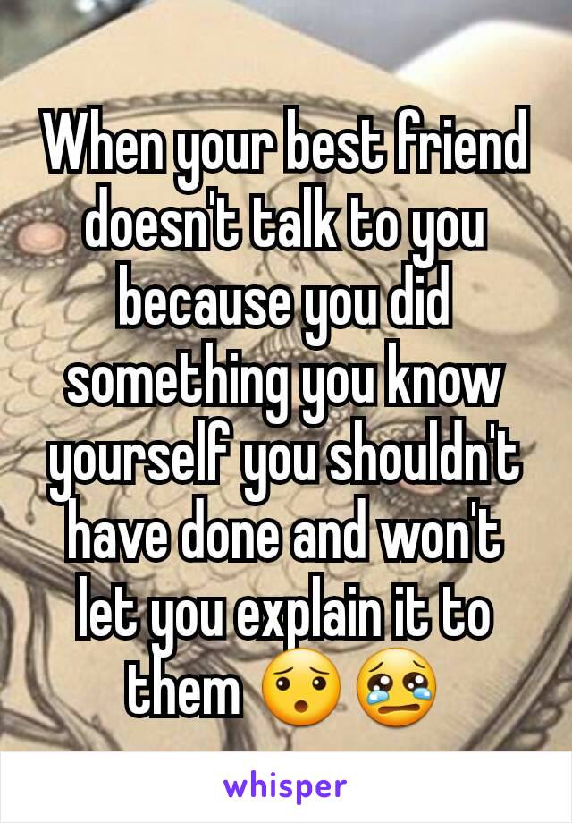 When your best friend doesn't talk to you because you did something you know yourself you shouldn't have done and won't let you explain it to them 😯😢