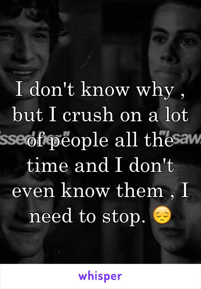 I don't know why , but I crush on a lot of people all the time and I don't even know them , I need to stop. 😔