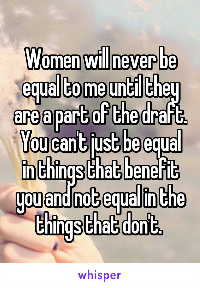 Women will never be equal to me until they are a part of the draft. You can't just be equal in things that benefit you and not equal in the things that don't. 