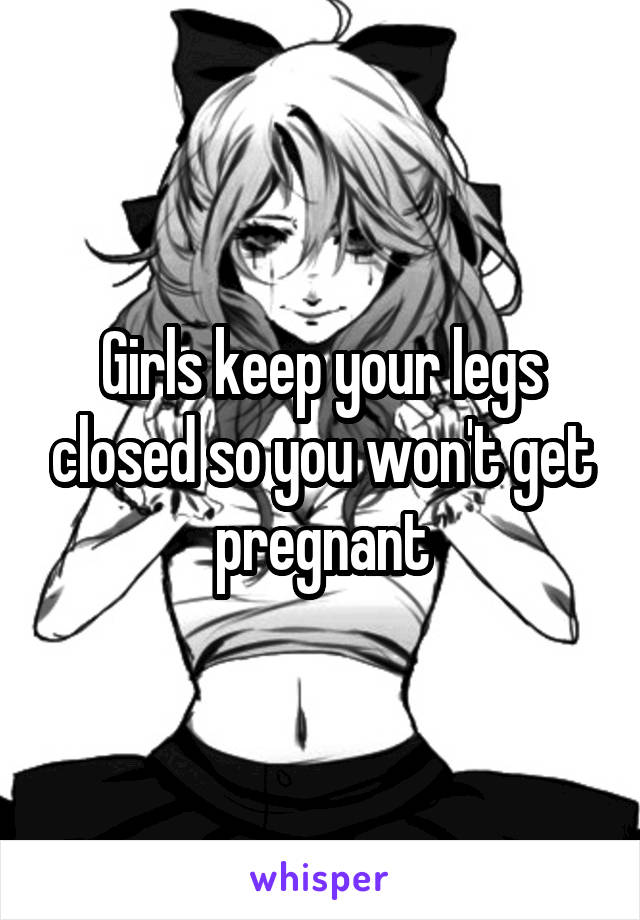 Girls keep your legs closed so you won't get pregnant