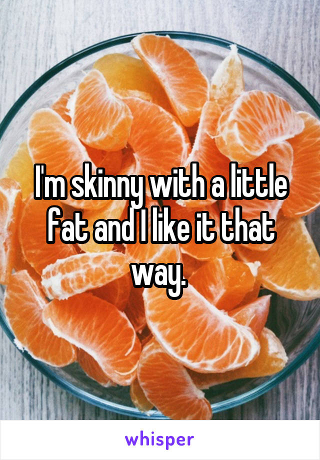 I'm skinny with a little fat and I like it that way. 