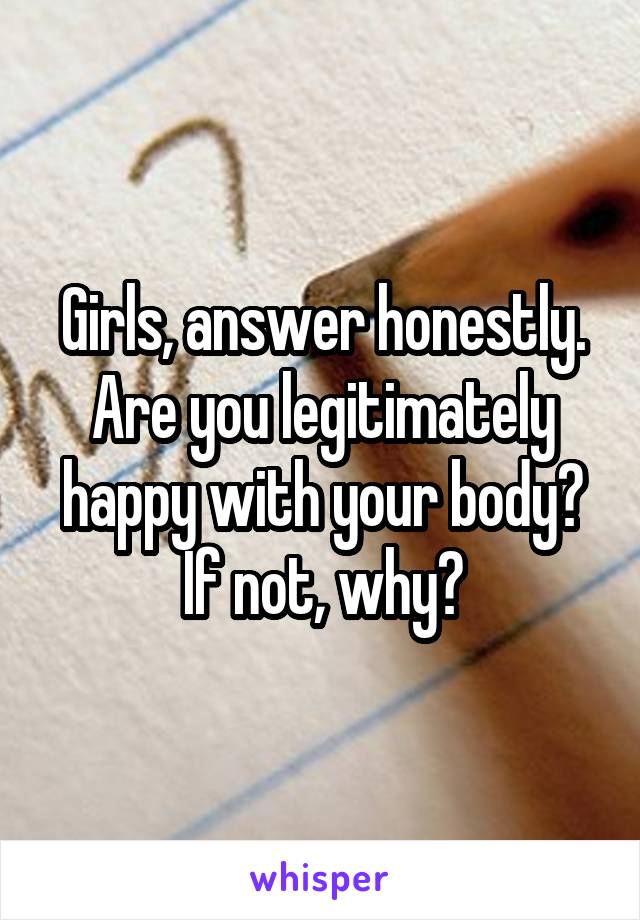 Girls, answer honestly. Are you legitimately happy with your body? If not, why?