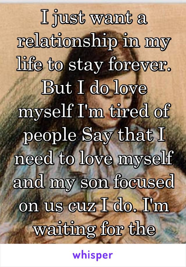 I just want a relationship in my life to stay forever. But I do love myself I'm tired of people Say that I need to love myself and my son focused on us cuz I do. I'm waiting for the right person. 