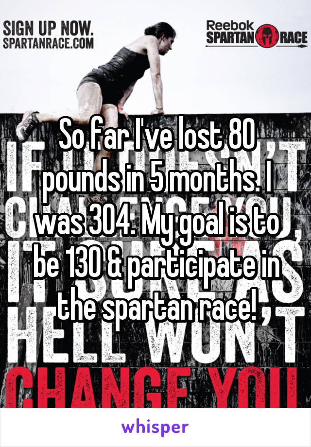 So far I've lost 80 pounds in 5 months. I was 304. My goal is to be 130 & participate in the spartan race!