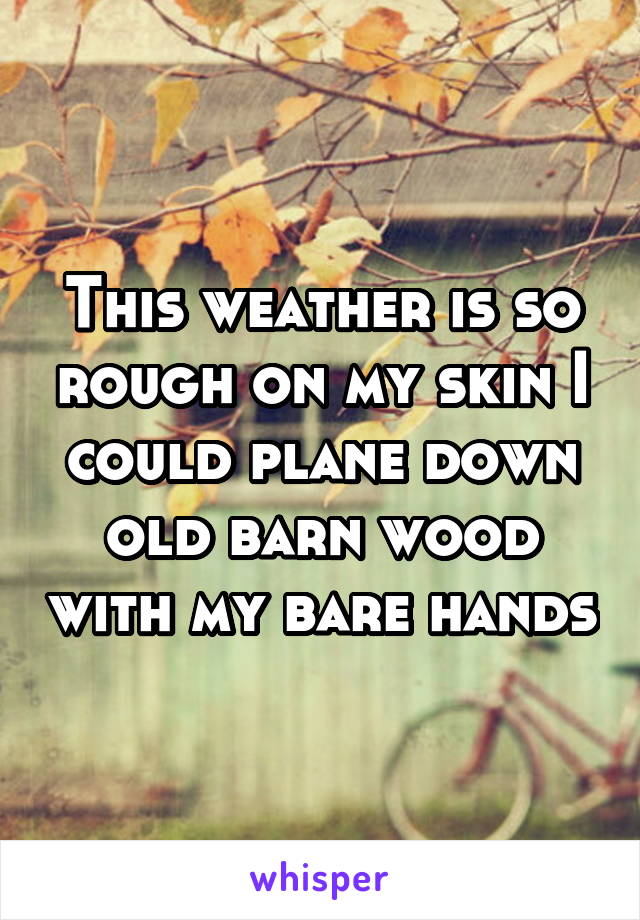 This weather is so rough on my skin I could plane down old barn wood with my bare hands