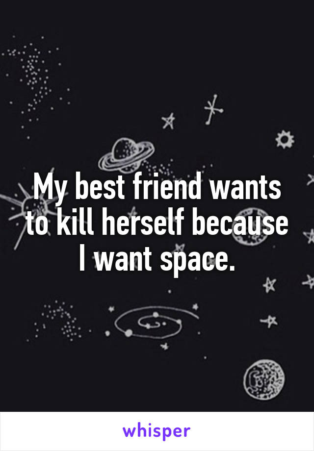 My best friend wants to kill herself because I want space.