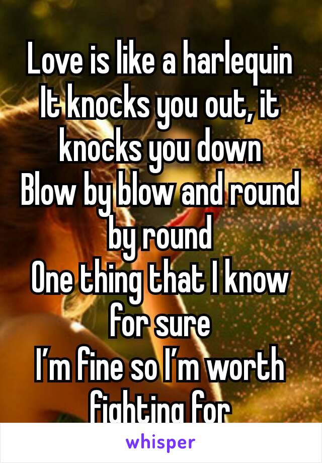 Love is like a harlequin
It knocks you out, it knocks you down
Blow by blow and round by round
One thing that I know for sure
I’m fine so I’m worth fighting for