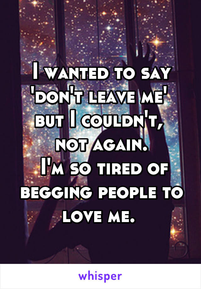 I wanted to say 'don't leave me' 
but I couldn't, 
not again.
 I'm so tired of begging people to love me. 