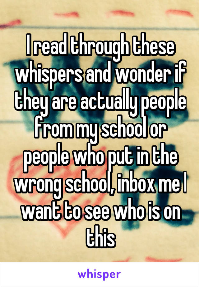 I read through these whispers and wonder if they are actually people from my school or people who put in the wrong school, inbox me I want to see who is on this