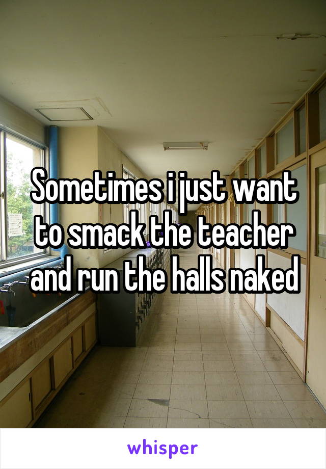 Sometimes i just want to smack the teacher and run the halls naked