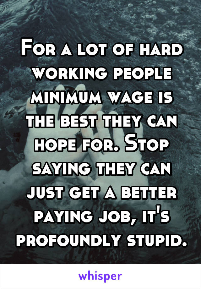 For a lot of hard working people minimum wage is the best they can hope for. Stop saying they can just get a better paying job, it's profoundly stupid.