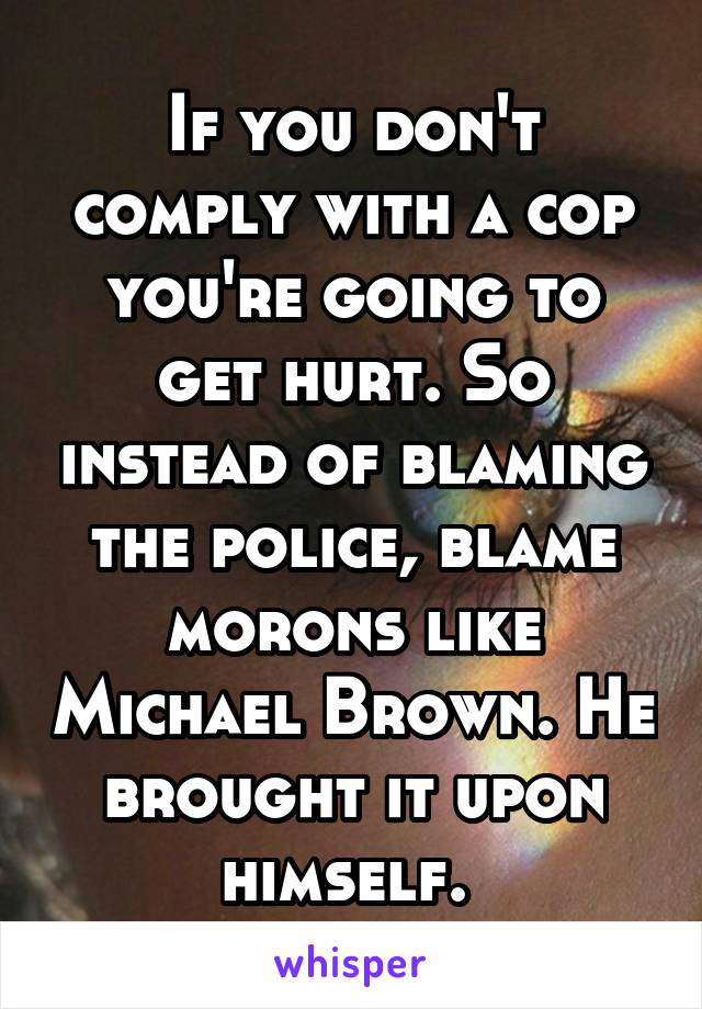 If you don't comply with a cop you're going to get hurt. So instead of blaming the police, blame morons like Michael Brown. He brought it upon himself. 