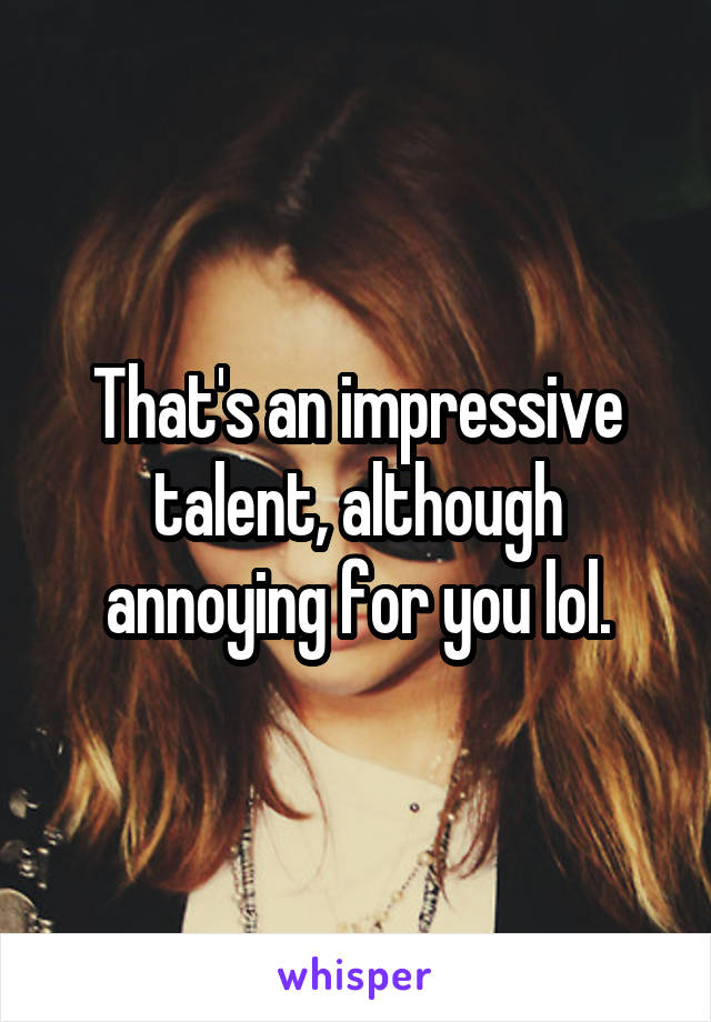 That's an impressive talent, although annoying for you lol.