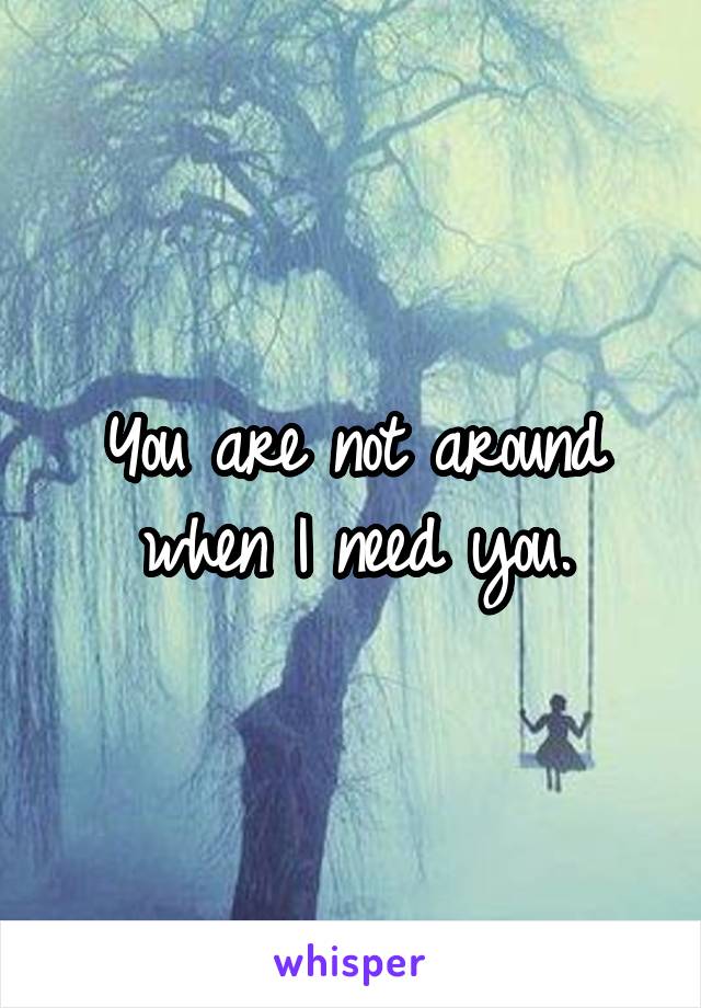 You are not around when I need you.