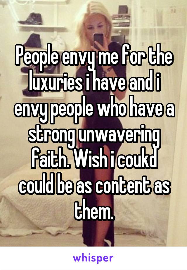 People envy me for the luxuries i have and i envy people who have a strong unwavering faith. Wish i coukd could be as content as them.