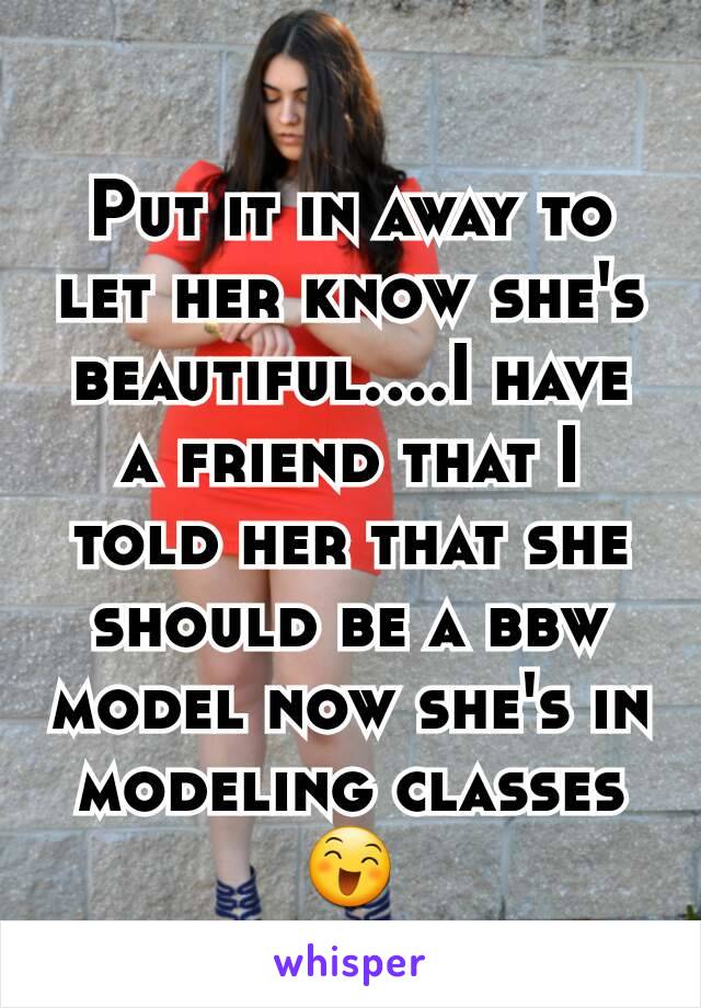 Put it in away to let her know she's beautiful....I have a friend that I told her that she should be a bbw model now she's in modeling classes 😄