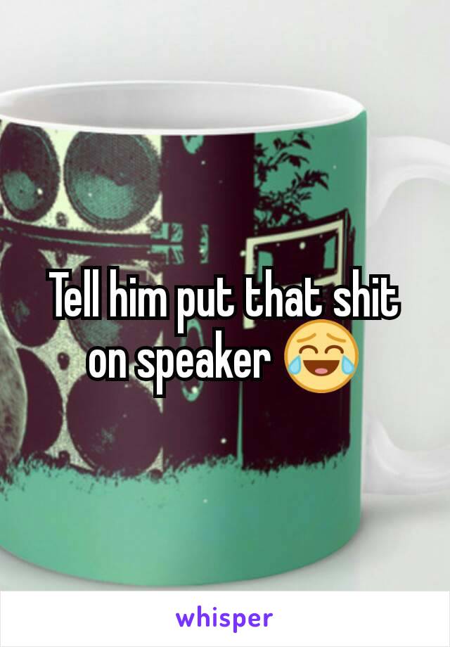 Tell him put that shit on speaker 😂