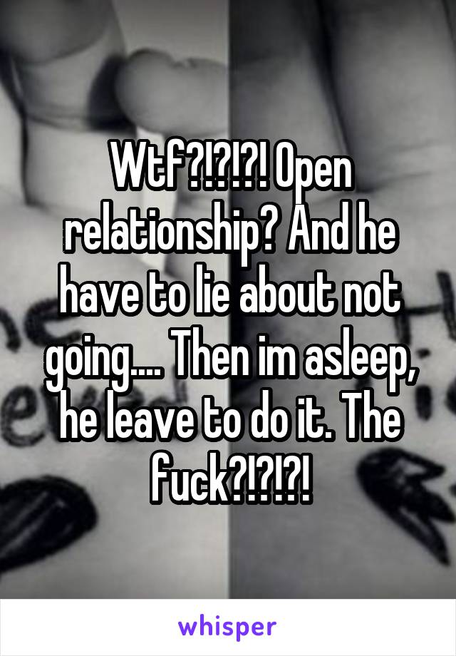 Wtf?!?!?! Open relationship? And he have to lie about not going.... Then im asleep, he leave to do it. The fuck?!?!?!