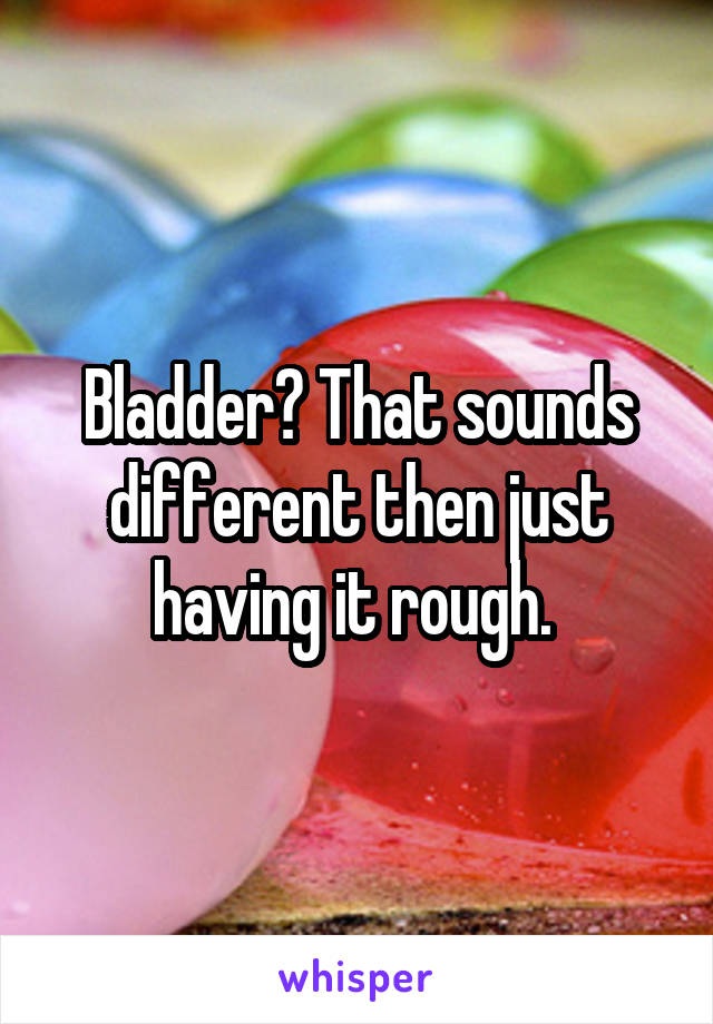 Bladder? That sounds different then just having it rough. 