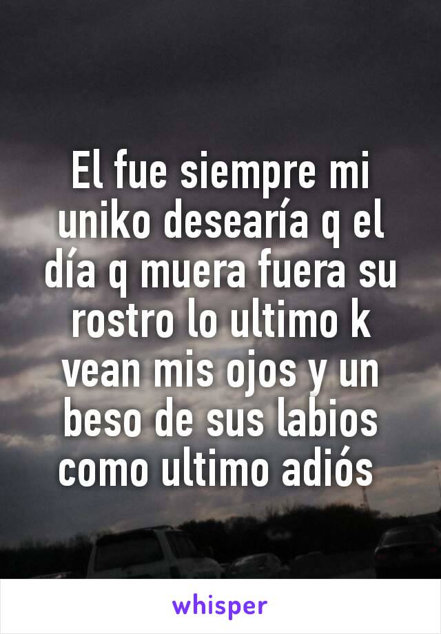 El fue siempre mi uniko desearía q el día q muera fuera su rostro lo ultimo k vean mis ojos y un beso de sus labios como ultimo adiós 