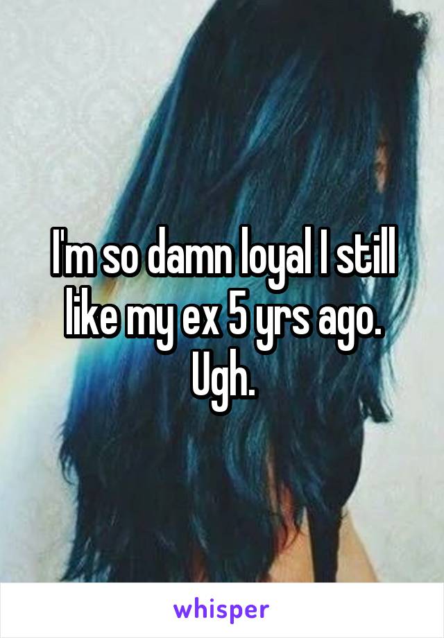 I'm so damn loyal I still like my ex 5 yrs ago. Ugh.