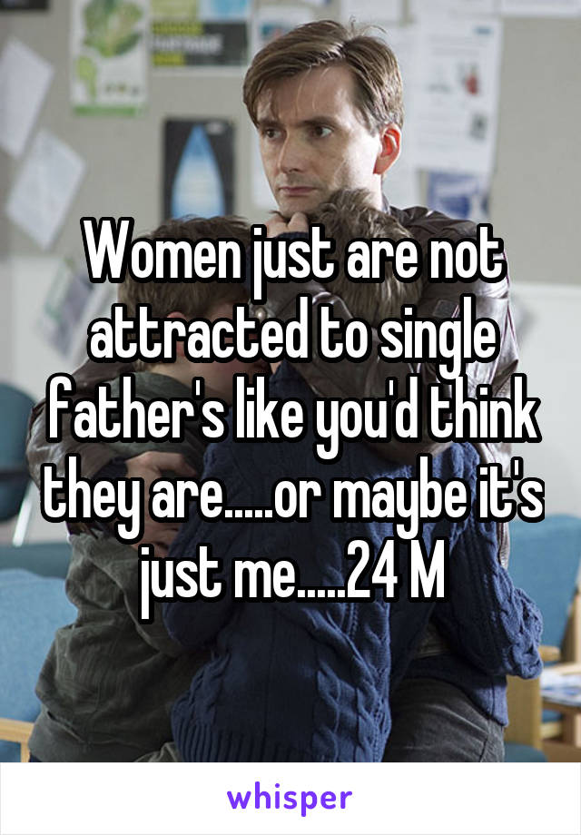 Women just are not attracted to single father's like you'd think they are.....or maybe it's just me.....24 M