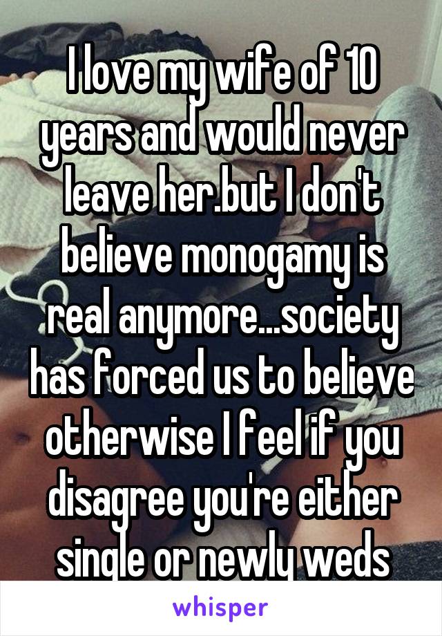 I love my wife of 10 years and would never leave her.but I don't believe monogamy is real anymore...society has forced us to believe otherwise I feel if you disagree you're either single or newly weds