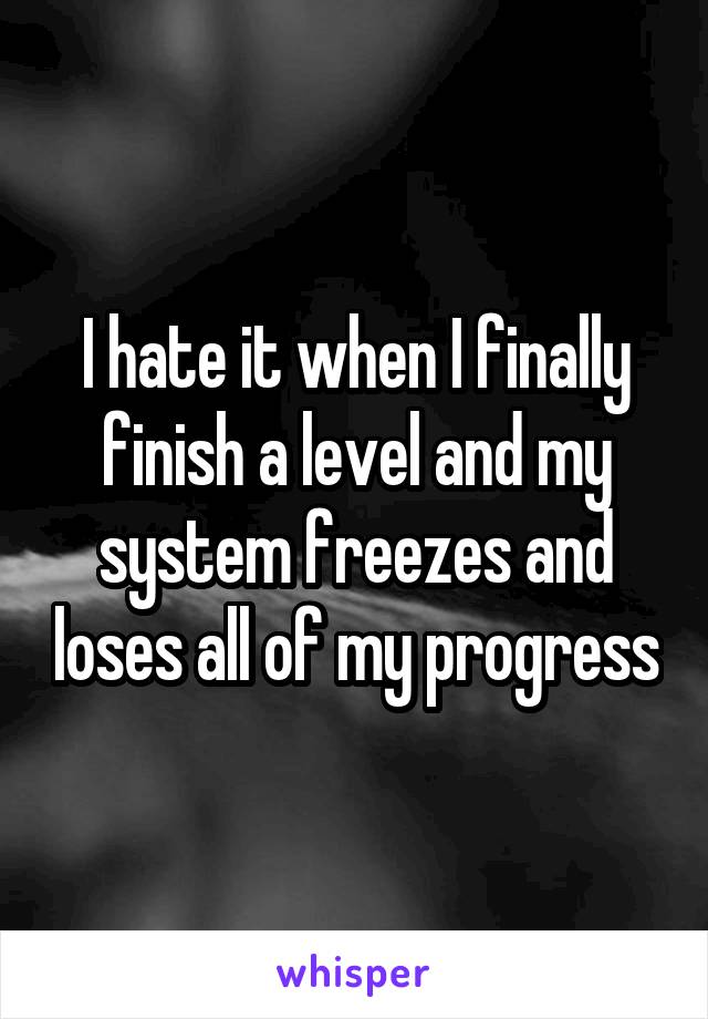 I hate it when I finally finish a level and my system freezes and loses all of my progress