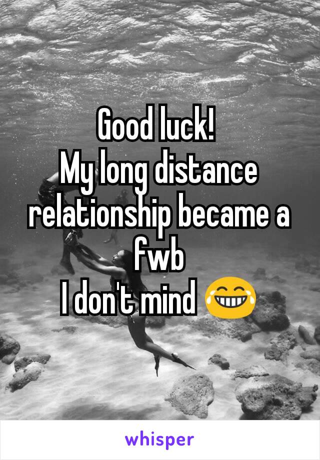 Good luck! 
My long distance relationship became a fwb
I don't mind 😂