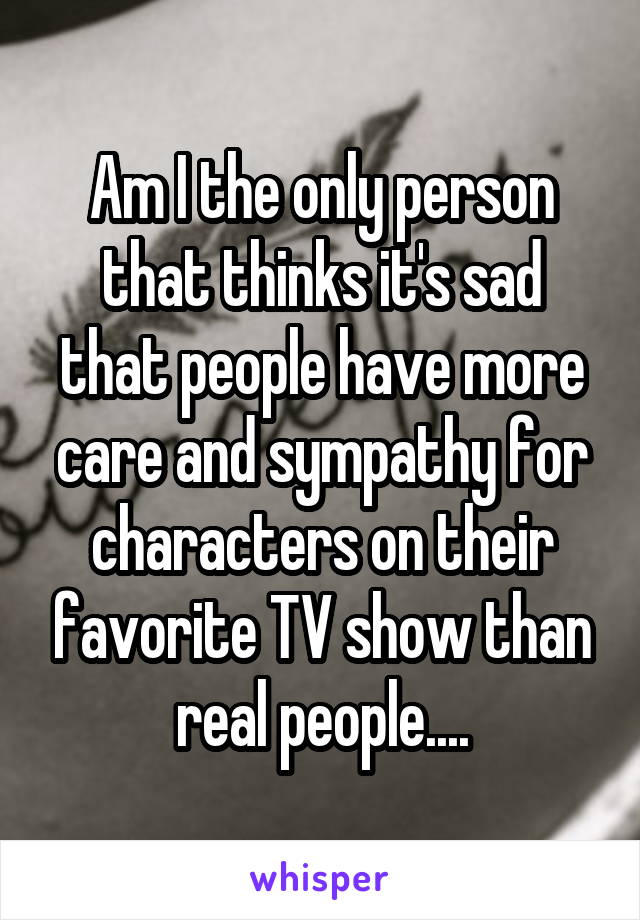 Am I the only person that thinks it's sad that people have more care and sympathy for characters on their favorite TV show than real people....