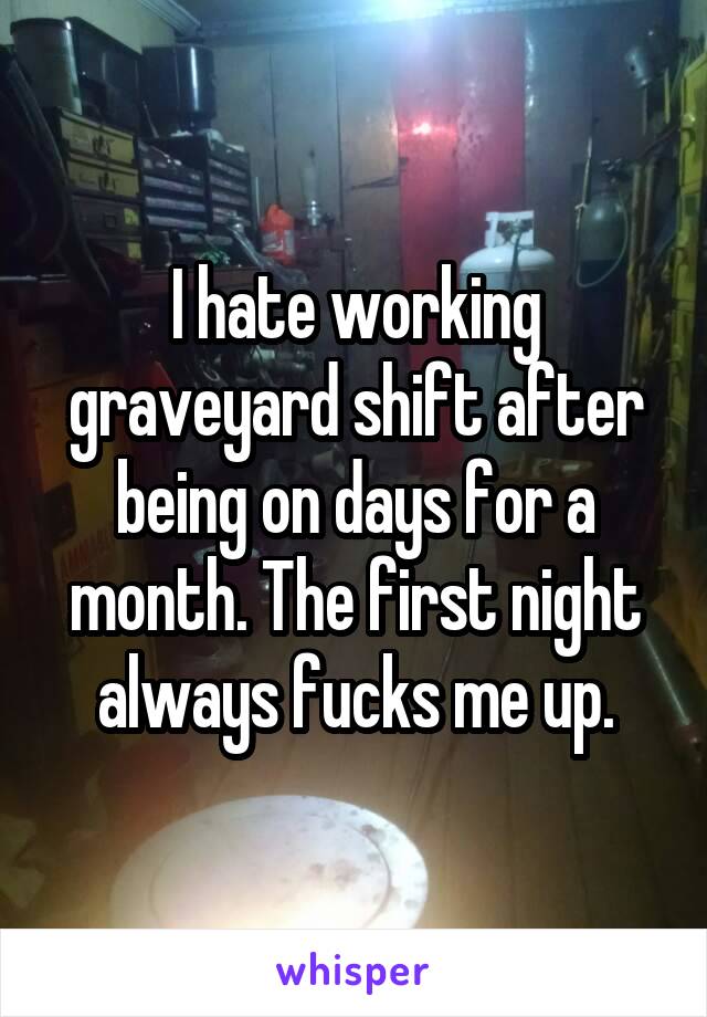 I hate working graveyard shift after being on days for a month. The first night always fucks me up.