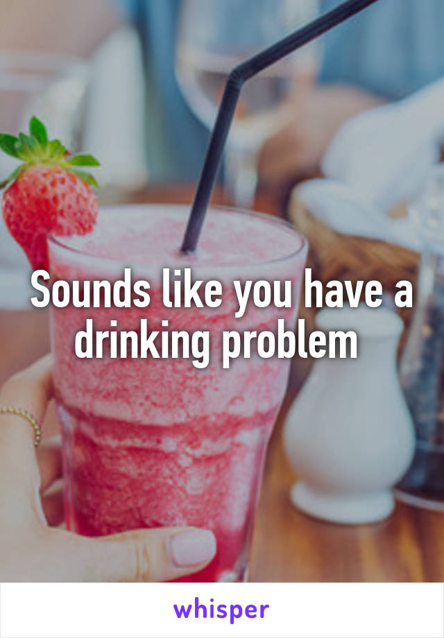 Sounds like you have a drinking problem 