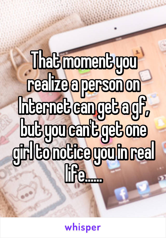 That moment you realize a person on Internet can get a gf, but you can't get one girl to notice you in real life......