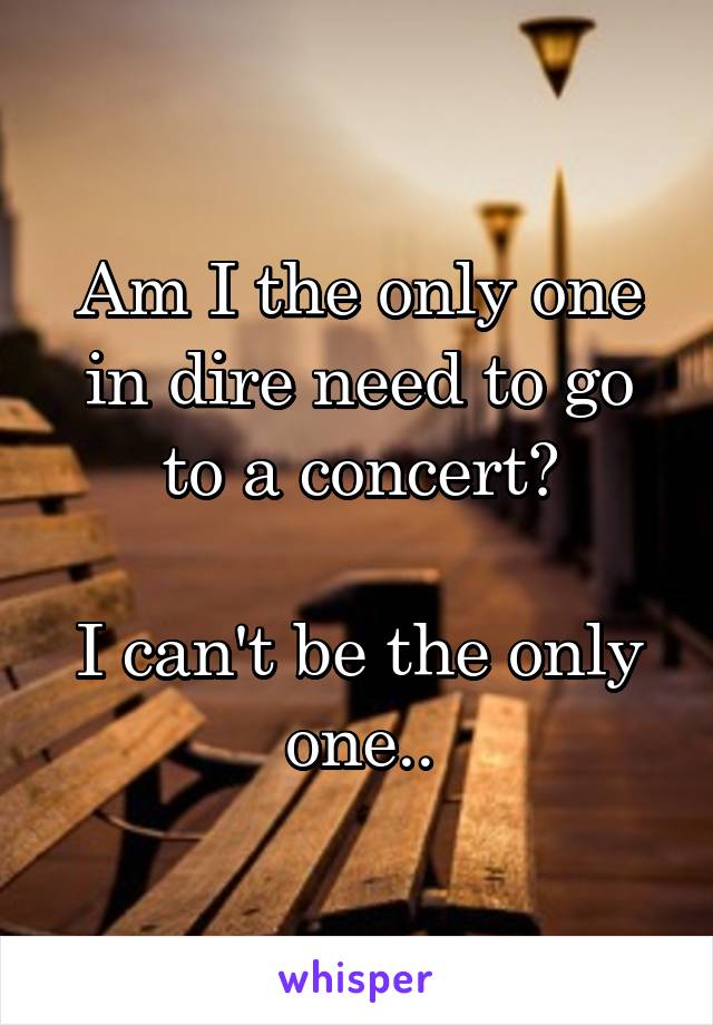 Am I the only one in dire need to go to a concert?

I can't be the only one..