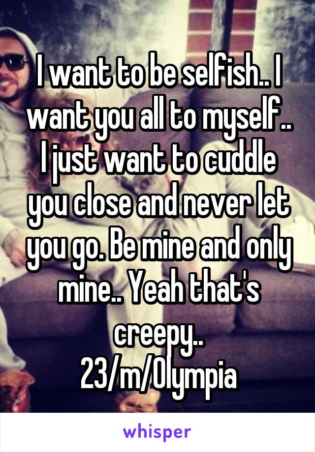 I want to be selfish.. I want you all to myself.. I just want to cuddle you close and never let you go. Be mine and only mine.. Yeah that's creepy..
23/m/Olympia