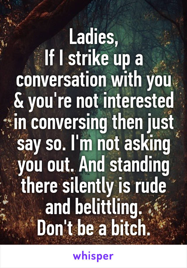 Ladies,
If I strike up a conversation with you & you're not interested in conversing then just say so. I'm not asking you out. And standing there silently is rude and belittling.
Don't be a bitch.