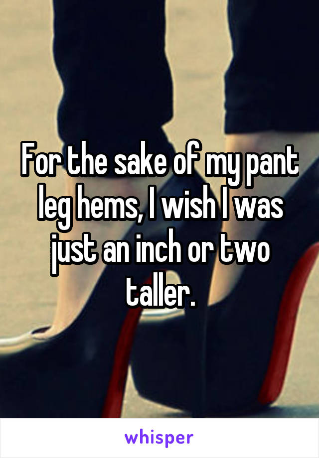 For the sake of my pant leg hems, I wish I was just an inch or two taller.