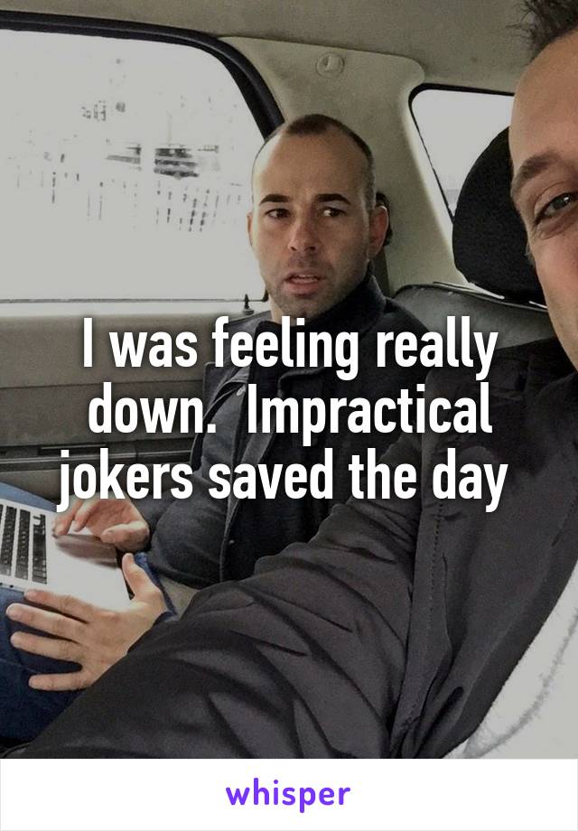 I was feeling really down.  Impractical jokers saved the day 