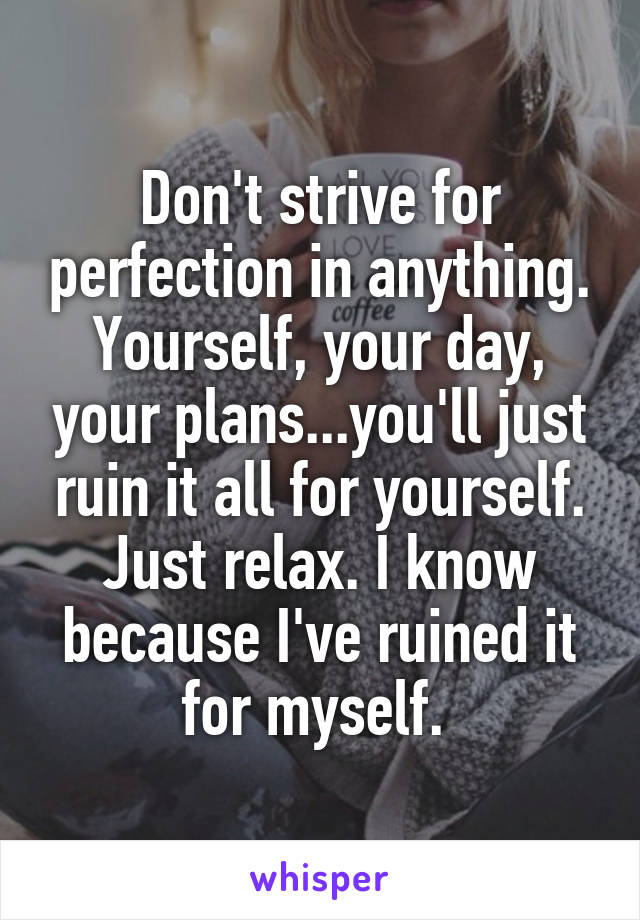 Don't strive for perfection in anything. Yourself, your day, your plans...you'll just ruin it all for yourself. Just relax. I know because I've ruined it for myself. 