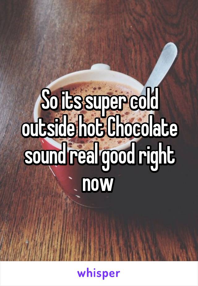 So its super cold outside hot Chocolate sound real good right now 