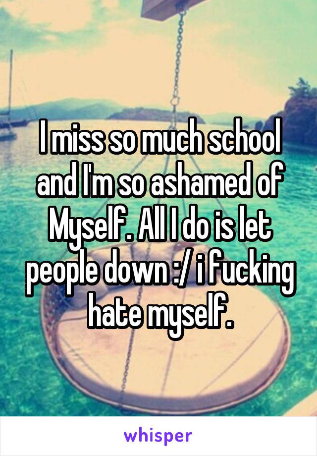 I miss so much school and I'm so ashamed of Myself. All I do is let people down :/ i fucking hate myself.