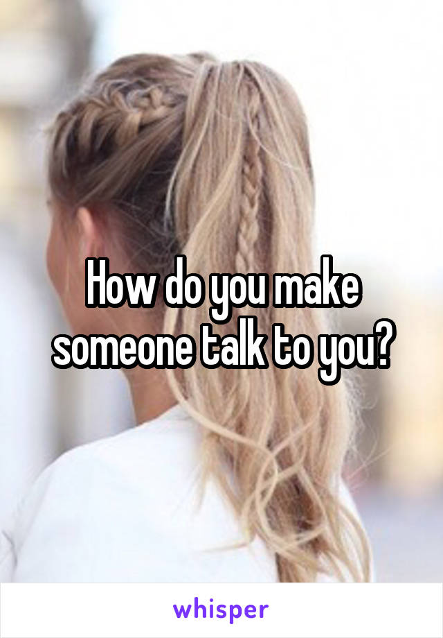 How do you make someone talk to you?