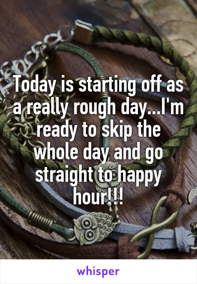 Today is starting off as a really rough day...I'm ready to skip the whole day and go straight to happy hour!!!