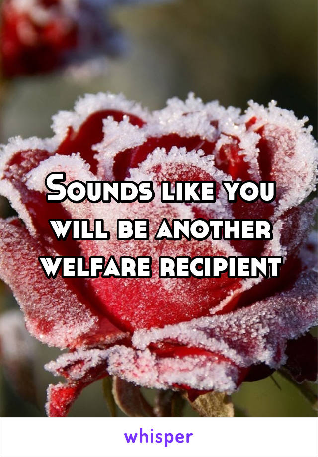 Sounds like you will be another welfare recipient