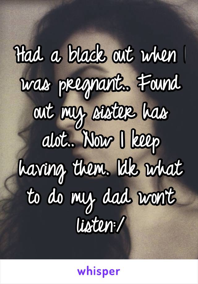 Had a black out when I was pregnant.. Found out my sister has alot.. Now I keep having them. Idk what to do my dad won't listen:/