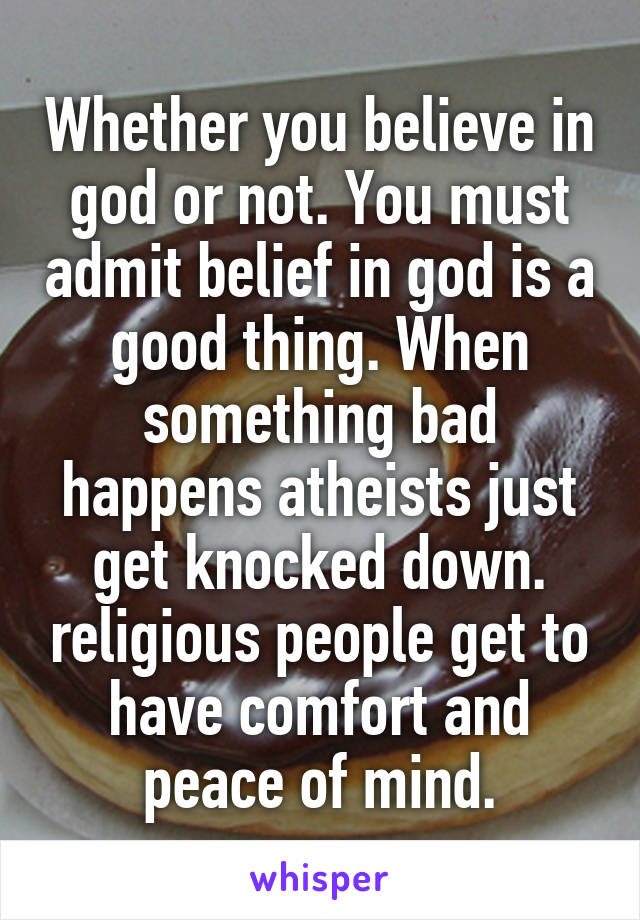 Whether you believe in god or not. You must admit belief in god is a good thing. When something bad happens atheists just get knocked down. religious people get to have comfort and peace of mind.