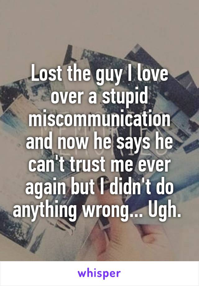 Lost the guy I love over a stupid miscommunication and now he says he can't trust me ever again but I didn't do anything wrong... Ugh. 